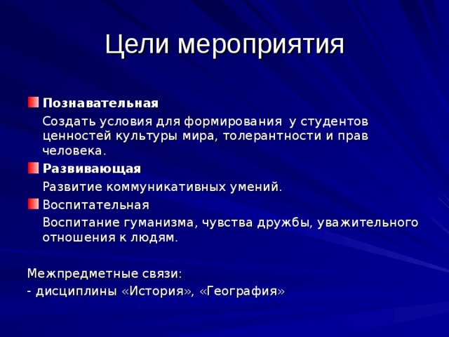 Цели мероприятия Познавательная  Создать условия для формирования у студентов ценностей культуры мира, толерантности и прав человека. Развивающая  Развитие коммуникативных умений. Воспитательная  Воспитание гуманизма, чувства дружбы, уважительного отношения к людям. Межпредметные связи: - дисциплины «История», «География» 