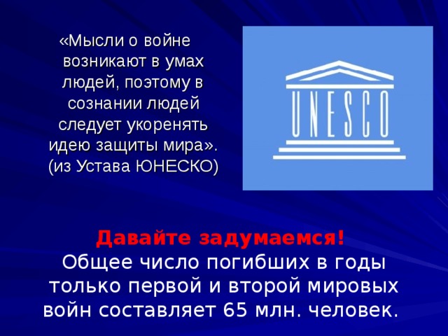 «Мысли о войне возникают в умах людей, поэтому в сознании людей следует укоренять идею защиты мира». (из Устава ЮНЕСКО) Давайте задумаемся!  Общее число погибших в годы только первой и второй мировых войн составляет 65 млн. человек. 