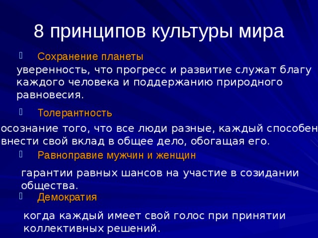 8 принципов культуры мира Сохранение планеты    Толерантность   Равноправие мужчин и женщин   Демократия уверенность, что прогресс и развитие служат благу каждого человека и поддержанию природного равновесия. осознание того, что все люди разные, каждый способен внести свой вклад в общее дело, обогащая его. гарантии равных шансов на участие в созидании общества. когда каждый имеет свой голос при принятии коллективных решений. 