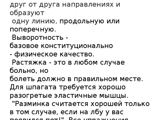                Шпагат - ноги разведены в противоположных  друг от друга направлениях и образуют   одну линию, продольную или поперечную .  Выворотность - базовое конституционально  - физическое качество.  Растяжка - это в любом случае больно, но  болеть должно в правильном месте.  Для шпагата требуется хорошо  разогретые эластичные мышцы.  