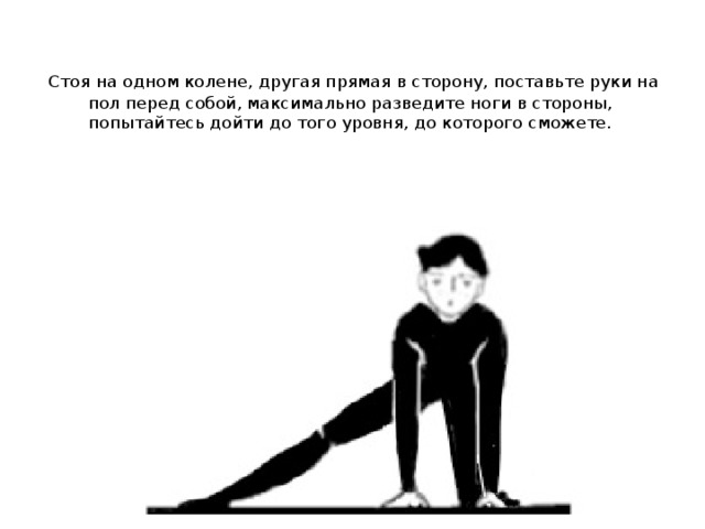   Стоя на одном колене, другая прямая в сторону, поставьте руки на пол перед собой, максимально разведите ноги в стороны, попытайтесь дойти до того уровня, до которого сможете. 