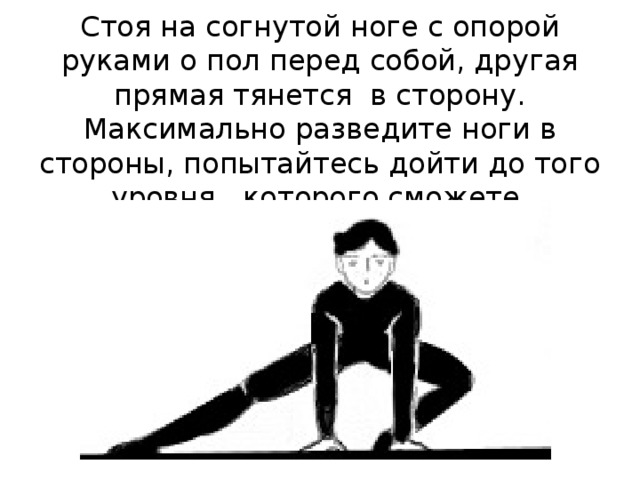    Стоя на согнутой ноге с опорой руками о пол перед собой, другая прямая тянется в сторону. Максимально разведите ноги в стороны, попытайтесь дойти до того уровня, которого сможете. 