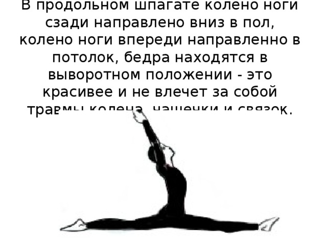 В продольном шпагате колено ноги сзади направлено вниз в пол, колено ноги впереди направленно в потолок, бедра находятся в выворотном положении - это красивее и не влечет за собой травмы колена, чашечки и связок. 