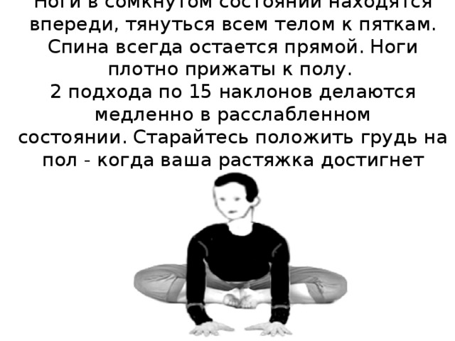     Ноги в сомкнутом состоянии находятся впереди, тянуться всем телом к пяткам. Спина всегда остается прямой. Ноги плотно прижаты к полу.  2 подхода по 15 наклонов делаются медленно в расслабленном состоянии. Старайтесь положить грудь на пол - когда ваша растяжка достигнет хорошего уровня. 