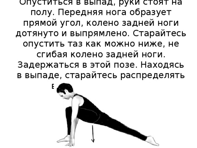 Опуститься в выпад, руки стоят на полу. Передняя нога образует прямой угол, колено задней ноги дотянуто и выпрямлено. Старайтесь опустить таз как можно ниже, не сгибая колено задней ноги. Задержаться в этой позе. Находясь в выпаде, старайтесь распределять вес тела на обе ноги. 