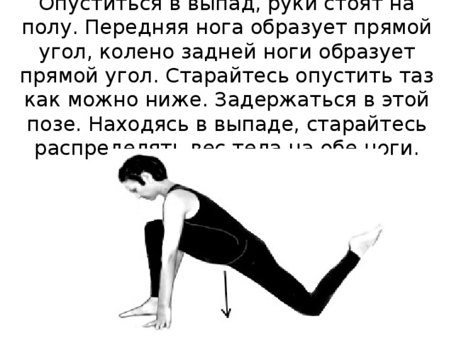 Опуститься в выпад, руки стоят на полу. Передняя нога образует прямой угол, колено задней ноги образует прямой угол. Старайтесь опустить таз как можно ниже. Задержаться в этой позе. Находясь в выпаде, старайтесь распределять вес тела на обе ноги. 