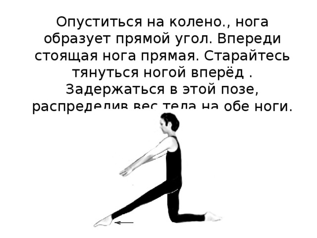  Опуститься на колено., нога образует прямой угол. Впереди стоящая нога прямая. Старайтесь тянуться ногой вперёд . Задержаться в этой позе, распределив вес тела на обе ноги. 