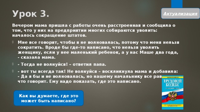 Урок 3. Актуализация Вечером мама пришла с работы очень расстроенная и сообщила о том, что у них на предприятии многих собираются уволить: началось сокращение штатов. Мне все говорят, чтобы я не волновалась, потому что меня нельзя сократить. Вроде бы где-то написано, что нельзя уволить женщину, если у нее маленький ребенок, а у нас Маше два года, - сказала мама. - Тогда не волнуйся! – ответил папа. - вот ты всегда так! Не волнуйся – воскликнула мама и добавила: - Да я бы и не волновалась, но нашему начальнику все равно, кто что говорит. Ему надо показать, где это написано. Как вы думаете, где это может быть написано? 