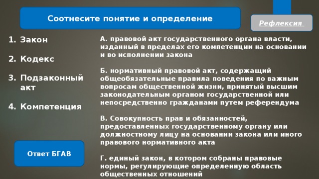 Соотнесите понятие и определение Рефлексия Закон А. правовой акт государственного органа власти, изданный в пределах его компетенции на основании и во исполнении закона   Кодекс Б. нормативный правовой акт, содержащий общеобязательные правила поведения по важным вопросам общественной жизни, принятый высшим законодательным органом государственной или непосредственно гражданами путем референдума   Подзаконный акт В. Совокупность прав и обязанностей, предоставленных государственному органу или должностному лицу на основании закона или иного правового нормативного акта   Компетенция Г. единый закон, в котором собраны правовые нормы, регулирующие определенную область общественных отношений Ответ БГАВ 