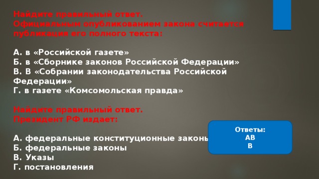 Найдите правильный ответ. Официальным опубликованием закона считается публикация его полного текста:  А. в «Российской газете» Б. в «Сборнике законов Российской Федерации» В. В «Собрании законодательства Российской Федерации» Г. в газете «Комсомольская правда»  Найдите правильный ответ. Президент РФ издает:  А. федеральные конституционные законы Б. федеральные законы В. Указы Г. постановления Ответы: АВ В 