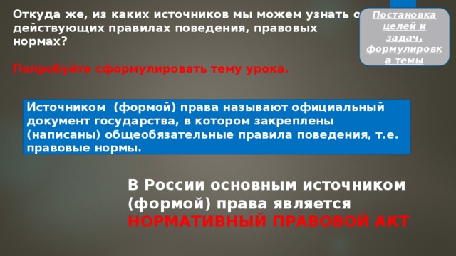 Откуда же, из каких источников мы можем узнать о действующих правилах поведения, правовых нормах?  Попробуйте сформулировать тему урока. Постановка целей и задач, формулировка темы Источником (формой) права называют официальный документ государства, в котором закреплены (написаны) общеобязательные правила поведения, т.е. правовые нормы. В России основным источником (формой) права является НОРМАТИВНЫЙ ПРАВОВОЙ АКТ 