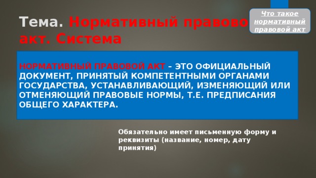 Что такое нормативный правовой акт Тема. Нормативный правовой акт. Система законодательства НОРМАТИВНЫЙ ПРАВОВОЙ АКТ – ЭТО ОФИЦИАЛЬНЫЙ ДОКУМЕНТ, ПРИНЯТЫЙ КОМПЕТЕНТНЫМИ ОРГАНАМИ ГОСУДАРСТВА, УСТАНАВЛИВАЮЩИЙ, ИЗМЕНЯЮЩИЙ ИЛИ ОТМЕНЯЮЩИЙ ПРАВОВЫЕ НОРМЫ, Т.Е. ПРЕДПИСАНИЯ ОБЩЕГО ХАРАКТЕРА. Обязательно имеет письменную форму и реквизиты (название, номер, дату принятия) 
