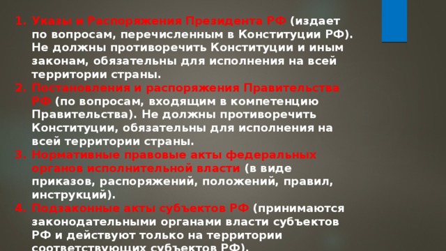 Указы и Распоряжения Президента РФ (издает по вопросам, перечисленным в Конституции РФ). Не должны противоречить Конституции и иным законам, обязательны для исполнения на всей территории страны. Постановления и распоряжения Правительства РФ (по вопросам, входящим в компетенцию Правительства). Не должны противоречить Конституции, обязательны для исполнения на всей территории страны. Нормативные правовые акты федеральных органов исполнительной власти (в виде приказов, распоряжений, положений, правил, инструкций). Подзаконные акты субъектов РФ (принимаются законодательными органами власти субъектов РФ и действуют только на территории соответствующих субъектов РФ). 