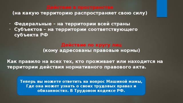 Действие в пространстве (на какую территорию распространяет свою силу)  Федеральные – на территории всей страны Субъектов – на территории соответствующего субъекта РФ Действие по кругу лиц (кому адресованы правовые нормы)  Как правило на всех тех, кто проживает или находится на территории действия нормативного правового акта. Теперь вы можете ответить на вопрос Машиной мамы, Где она может узнать о своих трудовых правах и обязанностях. В Трудовом кодексе РФ. 