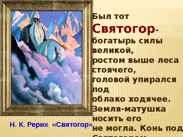 Был тот Святогор - богатырь силы великой, ростом выше леса стоячего, головой упирался под облако ходячее. Земля-матушка носить его не могла. Конь под Святогором по колено проваливался. Держать его могли только горы, вот там-то он и проживал.  Н. К. Рерих «Святогор» 