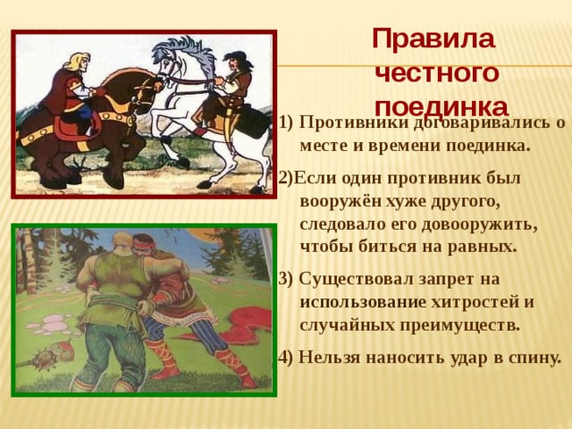 Правила честного  поединка Противники договаривались о месте и времени поединка. 2)Если один противник был вооружён хуже другого, следовало его довооружить, чтобы биться на равных. 3) Существовал запрет на использование хитростей и случайных преимуществ. 4) Нельзя наносить удар в спину. 