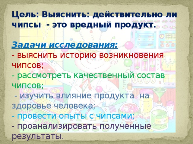 Цель: Выяснить: действительно ли чипсы  - это вредный продукт.   Задачи исследования:  - выяснить историю возникновения чипсов;  - рассмотреть качественный состав чипсов;   - изучить влияние продукта  на здоровье человека;  - провести опыты с чипсами;  - проанализировать полученные результаты. 