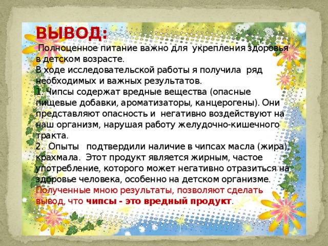   ВЫВОД:  Полноценное питание важно для  укрепления здоровья в детском возрасте.  В ходе исследовательской работы я получила  ряд необходимых и важных результатов.  1. Чипсы содержат вредные вещества (опасные пищевые добавки, ароматизаторы, канцерогены). Они представляют опасность и  негативно воздействуют на наш организм, нарушая работу желудочно-кишечного тракта.  2.  Опыты   подтвердили наличие в чипсах масла (жира), крахмала.  Этот продукт является жирным, частое употребление, которого может негативно отразиться на здоровье человека, особенно на детском организме.  Полученные мною результаты, позволяют сделать вывод, что чипсы - это вредный продукт .   