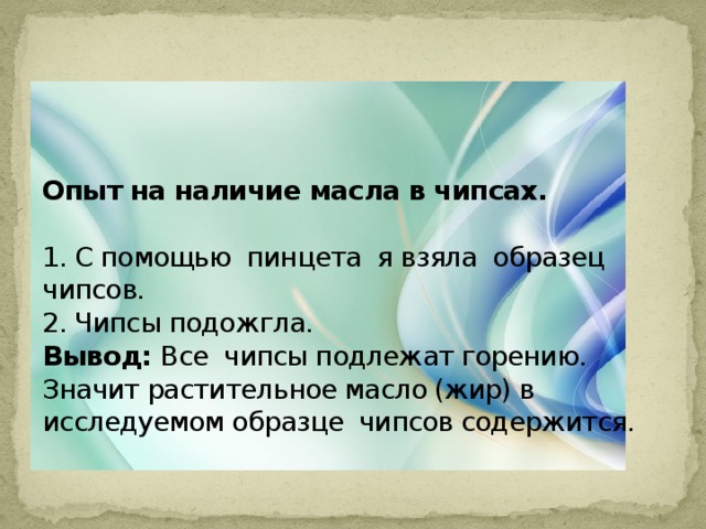 Опыт на наличие масла в чипсах.   1. С помощью пинцета я взяла образец чипсов.  2. Чипсы подожгла.  Вывод: Все  чипсы подлежат горению. Значит растительное масло (жир) в исследуемом образце  чипсов содержится.  . 
