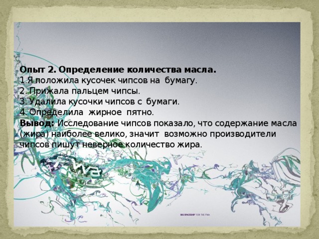     Опыт 2. Определение количества масла.  1.Я положила кусочек чипсов на  бумагу.  2. Прижала пальцем чипсы.  3. Удалила кусочки чипсов с  бумаги.  4. Определила жирное  пятно.  Вывод: Исследование чипсов показало, что содержание масла (жира) наиболее велико, значит  возможно производители чипсов пишут неверное количество жира.    