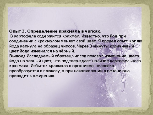     Опыт 3. Определение крахмала в чипсах.  В картофеле содержится крахмал. Известно, что йод при соединении с крахмалом меняет свой цвет. Я провел опыт: каплю йода капнула на образец чипсов. Через 3 минуты коричневый цвет йода изменился на чёрный.  Вывод: Исследуемый образец чипсов показал изменение цвета йода на черный цвет, что подтверждает наличие картофельного крахмала. Избыток крахмала в организме человека преобразуется в глюкозу, а при накапливании в печени она приводит к ожирению.          