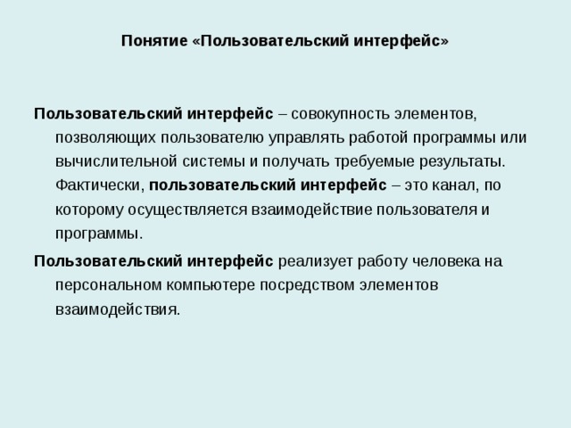 Понятие «Пользовательский интерфейс» Пользовательский интерфейс – совокупность элементов, позволяющих пользователю управлять работой программы или вычислительной системы и получать требуемые результаты. Фактически, пользовательский интерфейс – это канал, по которому осуществляется взаимодействие пользователя и программы. Пользовательский интерфейс реализует работу человека на персональном компьютере посредством элементов взаимодействия. В информационных технологиях конечного пользователя важное значение имеет пользовательский интерфейс – совокупность элементов, позволяющих пользователю управлять работой программы или вычислительной системы и получать требуемые результаты. Фактически, пользовательский интерфейс – это канал, по которому осуществляется взаимодействие пользователя и программы. Пользовательский интерфейс реализует работу человека на персональном компьютере посредством элементов взаимодействия.  