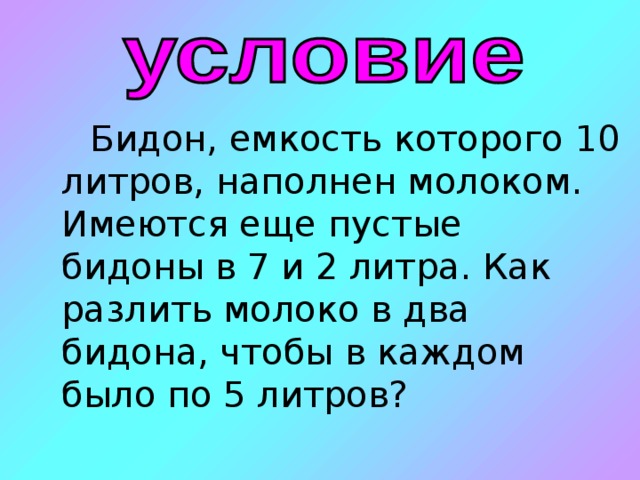 Бидон, емкость которого 10 литров, наполнен молоком. Имеются еще пустые бидоны в 7 и 2 литра. Как разлить молоко в два бидона, чтобы в каждом было по 5 литров? 
