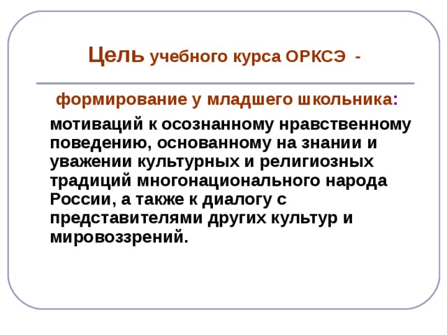 Цель учебного курса ОРКСЭ -  формирование у младшего школьника :   мотиваций к осознанному нравственному поведению, основанному на знании и уважении культурных и религиозных традиций многонационального народа России, а также к диалогу с представителями других культур и мировоззрений.    мотиваций к осознанному нравственному поведению, основанному на знании и уважении культурных и религиозных традиций многонационального народа России, а также к диалогу с представителями других культур и мировоззрений.