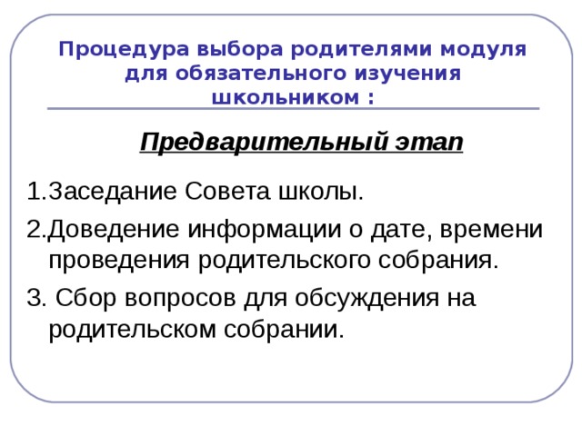 Процедура выбора родителями модуля для обязательного изучения школьником :   Предварительный этап  1.Заседание Совета школы. 2.Доведение информации о дате, времени проведения родительского собрания. 3. Сбор вопросов для обсуждения на родительском собрании.