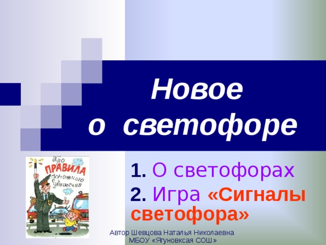 Новое  о светофоре  1.  О светофорах 2.  Игра «Сигналы светофора»  Автор Шевцова Наталья Николаевна МБОУ «Ягуновксая СОШ»