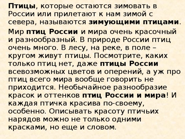   Птицы , которые остаются зимовать в России или прилетают к нам зимой с севера, называются зимующими птицами .   Мир птиц России и мира очень красочный и разнообразный. В природе России птиц очень много. В лесу, на реке, в поле – кругом живут птицы. Посмотрите, каких только птиц нет, даже птицы России всевозможных цветов и оперений, а уж про птиц всего мира вообще говорить не приходится. Необычайное разнообразие красок и оттенков птиц России и мира ! И каждая птичка красива по-своему, особенно. Описывать красоту птичьих нарядов можно не только одними красками, но еще и словом. 