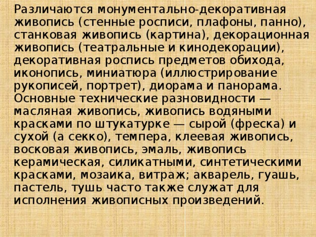   Различаются монументально-декоративная живопись (стенные росписи, плафоны, панно), станковая живопись (картина), декорационная живопись (театральные и кинодекорации), декоративная роспись предметов обихода, иконопись, миниатюра (иллюстрирование рукописей, портрет), диорама и панорама. Основные технические разновидности — масляная живопись, живопись водяными красками по штукатурке — сырой (фреска) и сухой (а секко), темпера, клеевая живопись, восковая живопись, эмаль, живопись керамическая, силикатными, синтетическими красками, мозаика, витраж; акварель, гуашь, пастель, тушь часто также служат для исполнения живописных произведений.   