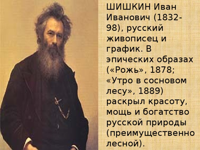   ШИШКИН Иван Иванович (1832-98), русский живописец и график. В эпических образах («Рожь», 1878; «Утро в сосновом лесу», 1889) раскрыл красоту, мощь и богатство русской природы (преимущественно лесной). 