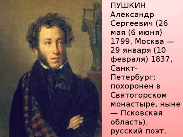   ПУШКИН Александр Сергеевич (26 мая (6 июня) 1799, Москва — 29 января (10 февраля) 1837, Санкт-Петербург; похоронен в Святогорском монастыре, ныне — Псковская область), русский поэт. 