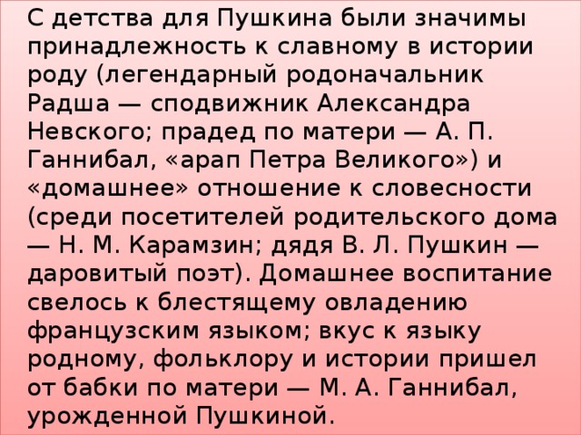    С детства для Пушкина были значимы принадлежность к славному в истории роду (легендарный родоначальник Радша — сподвижник Александра Невского; прадед по матери — А. П. Ганнибал, «арап Петра Великого») и «домашнее» отношение к словесности (среди посетителей родительского дома — Н. М. Карамзин; дядя В. Л. Пушкин — даровитый поэт). Домашнее воспитание свелось к блестящему овладению французским языком; вкус к языку родному, фольклору и истории пришел от бабки по матери — М. А. Ганнибал, урожденной Пушкиной. 