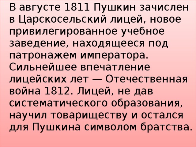   В августе 1811 Пушкин зачислен в Царскосельский лицей, новое привилегированное учебное заведение, находящееся под патронажем императора. Сильнейшее впечатление лицейских лет — Отечественная война 1812. Лицей, не дав систематического образования, научил товариществу и остался для Пушкина символом братства. 
