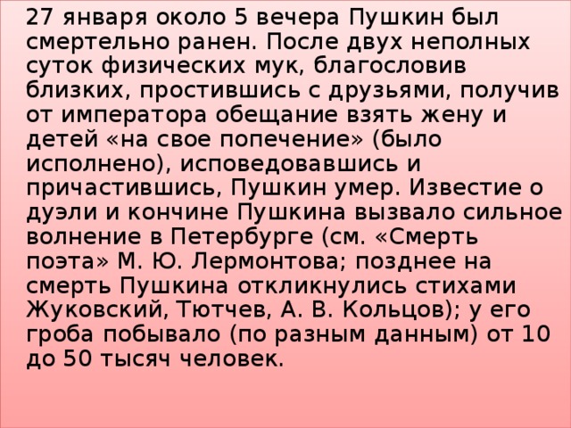   27 января около 5 вечера Пушкин был смертельно ранен. После двух неполных суток физических мук, благословив близких, простившись с друзьями, получив от императора обещание взять жену и детей «на свое попечение» (было исполнено), исповедовавшись и причастившись, Пушкин умер. Известие о дуэли и кончине Пушкина вызвало сильное волнение в Петербурге (см. «Смерть поэта» М. Ю. Лермонтова; позднее на смерть Пушкина откликнулись стихами Жуковский, Тютчев, А. В. Кольцов); у его гроба побывало (по разным данным) от 10 до 50 тысяч человек.   