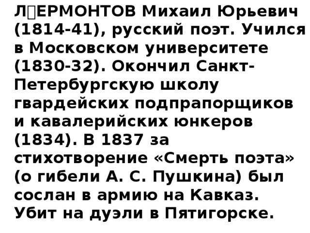   ЛЕРМОНТОВ Михаил Юрьевич (1814-41), русский поэт. Учился в Московском университете (1830-32). Окончил Санкт-Петербургскую школу гвардейских подпрапорщиков и кавалерийских юнкеров (1834). В 1837 за стихотворение «Смерть поэта» (о гибели А. С. Пушкина) был сослан в армию на Кавказ. Убит на дуэли в Пятигорске.  