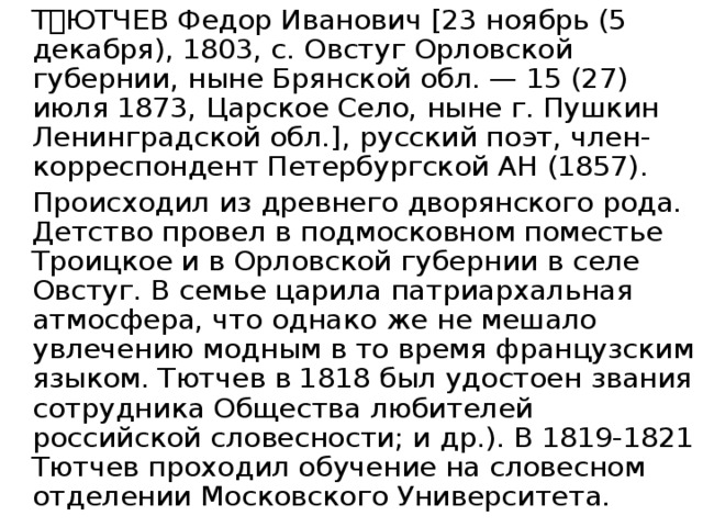   ТЮТЧЕВ Федор Иванович [23 ноябрь (5 декабря), 1803, с. Овстуг Орловской губернии, ныне Брянской обл. — 15 (27) июля 1873, Царское Село, ныне г. Пушкин Ленинградской обл.], русский поэт, член-корреспондент Петербургской АН (1857).   Происходил из древнего дворянского рода. Детство провел в подмосковном поместье Троицкое и в Орловской губернии в селе Овстуг. В семье царила патриархальная атмосфера, что однако же не мешало увлечению модным в то время французским языком. Тютчев в 1818 был удостоен звания сотрудника Общества любителей российской словесности; и др.). В 1819-1821 Тютчев проходил обучение на словесном отделении Московского Университета. 