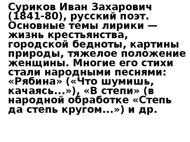   Суриков Иван Захарович (1841-80), русский поэт. Основные темы лирики — жизнь крестьянства, городской бедноты, картины природы, тяжелое положение женщины. Многие его стихи стали народными песнями: «Рябина» («Что шумишь, качаясь...»), «В степи» (в народной обработке «Степь да степь кругом...») и др.      