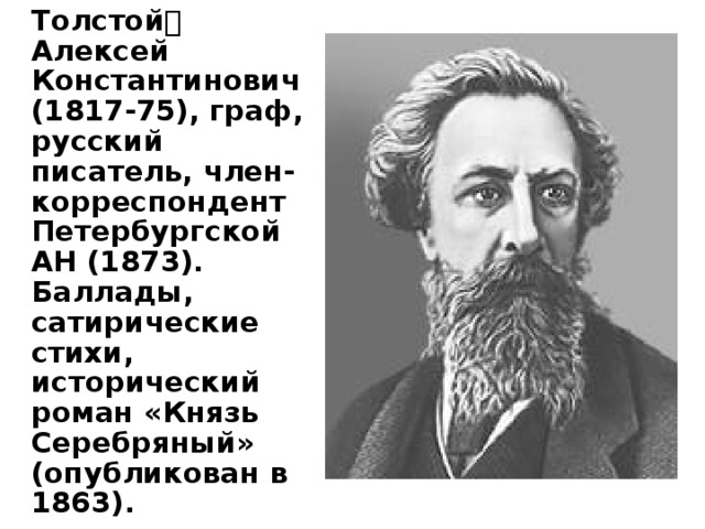   Толстой Алексей Константинович (1817-75), граф, русский писатель, член-корреспондент Петербургской АН (1873). Баллады, сатирические стихи, исторический роман «Князь Серебряный» (опубликован в 1863). 