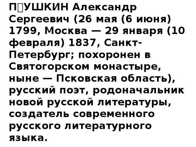   ПУШКИН Александр Сергеевич (26 мая (6 июня) 1799, Москва — 29 января (10 февраля) 1837, Санкт-Петербург; похоронен в Святогорском монастыре, ныне — Псковская область), русский поэт, родоначальник новой русской литературы, создатель современного русского литературного языка. 