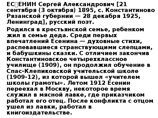   ЕСЕНИН Сергей Александрович [21 сентября (3 октября) 1895, с. Константиново Рязанской губернии — 28 декабря 1925, Ленинград], русский поэт.   Родился в крестьянской семье, ребенком жил в семье деда. Среди первых впечатлений Есенина — духовные стихи, распевавшиеся странствующими слепцами, и бабушкины сказки. С отличием закончив Константиновское четырехклассное училище (1909), он продолжил обучение в Спас-Клепиковской учительской школе (1909-12), из которой вышел «учителем школы грамоты». Летом 1912 Есенин переехал в Москву, некоторое время служил в мясной лавке, где приказчиком работал его отец. После конфликта с отцом ушел из лавки, работал в книгоиздательстве. 