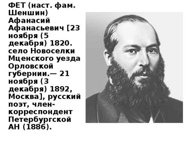   ФЕТ (наст. фам. Шеншин) Афанасий Афанасьевич [23 ноября (5 декабря) 1820. село Новоселки Мценского уезда Орловской губернии.— 21 ноября (3 декабря) 1892, Москва], русский поэт, член-корреспондент Петербургской АН (1886).   