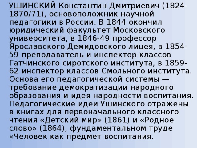   УШИНСКИЙ Константин Дмитриевич (1824-1870/71), основоположник научной педагогики в России. В 1844 окончил юридический факультет Московского университета, в 1846-49 профессор Ярославского Демидовского лицея, в 1854-59 преподаватель и инспектор классов Гатчинского сиротского института, в 1859-62 инспектор классов Смольного института. Основа его педагогической системы — требование демократизации народного образования и идея народности воспитания. Педагогические идеи Ушинского отражены в книгах для первоначального классного чтения «Детский мир» (1861) и «Родное слово» (1864), фундаментальном труде «Человек как предмет воспитания. 