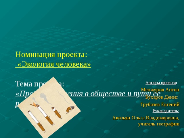     Номинация проекта:  «Экология человека»   Тема проекта:  «Проблема курения в обществе и пути ее решения» Авторы проекта : Менжуров Антон Бухаров Денис Трубачев Евгений Руководитель : Авозьян Ольга Владимировна, учитель географии 