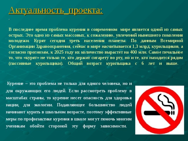 Актуальность_проекта:  .   В последнее время проблема курения в современном  мире является одной из самых острых. Это одно из самых массовых, к сожалению, увлечений нынешнего поколения молодежи. Курят сегодня треть населения планеты. По данным Всемирной Организации Здравоохранения, сейчас в мире насчитывается 1,3 млрд. курильщиков, а согласно прогнозам, к 2025 году их количество вырастет на 400 млн. Самое печальное то, что «курят» не только те, кто держит сигарету во рту, но и те, кто находится рядом (пассивные курильщики). Общий возраст курильщика с 6 лет и выше.    Курение – это проблема не только для одного человека, но и для окружающих его людей. Если рассмотреть проблему в масштабах страны, то курение несет опасность для здоровья нации, для экологии. Подавляющее большинство людей начинают курить в школьном возрасте, поэтому эффективные меры по профилактике курения в школе могут помочь многим ученикам обойти стороной эту форму зависимости.   