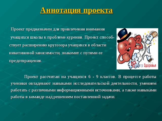 Аннотация проекта   Проект предназначен для привлечения внимания   учащихся школы к проблеме курения. Проект способ-  ствует расширению кругозора учащихся в области  никотиновой зависимости, знакомит с путями ее   предотвращения.    Проект рассчитан на учащихся 6 - 9 классов. В процессе работы ученики овладевают навыками исследовательской деятельности, умением работать с различными информационными источниками, а также навыками работы в команде над решением поставленной задачи. 