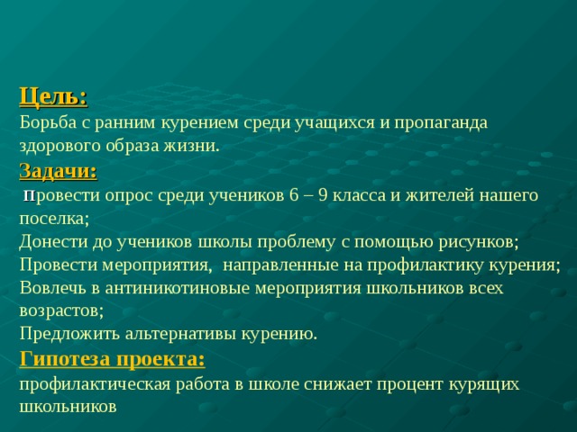 Цель:  Борьба с ранним курением среди учащихся и пропаганда здорового образа жизни.  Задачи:   П ровести опрос среди учеников 6 – 9 класса и жителей нашего поселка;  Донести до учеников школы проблему с помощью рисунков;  Провести мероприятия, направленные на профилактику курения;  Вовлечь в антиникотиновые мероприятия школьников всех возрастов;  Предложить альтернативы курению.  Гипотеза проекта:  профилактическая работа в школе снижает процент курящих школьников           