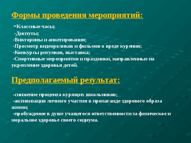 Формы проведения мероприятий:   - Классные часы;  -Диспуты;  -Викторины и анкетирования;  -Просмотр видеороликов и фильмов о вреде курения;  -Конкурсы рисунков, выставка;  -Спортивные мероприятия и праздники, направленные на укрепление здоровья детей.     Предполагаемый результат:   - снижение процента курящих школьников;  -активизация личного участия в пропаганде здорового образа жизни;  -пробуждение в душе учащегося ответственности за физическое и моральное здоровье своего социума.    